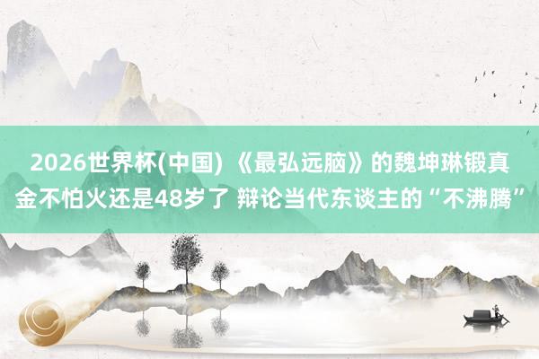2026世界杯(中国) 《最弘远脑》的魏坤琳锻真金不怕火还是48岁了 辩论当代东谈主的“不沸腾”