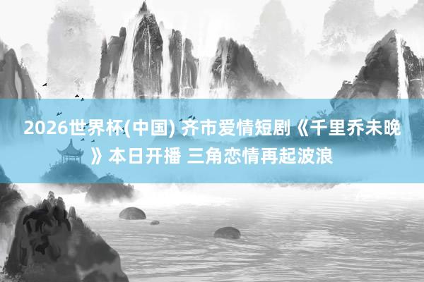 2026世界杯(中国) 齐市爱情短剧《千里乔未晚》本日开播 三角恋情再起波浪
