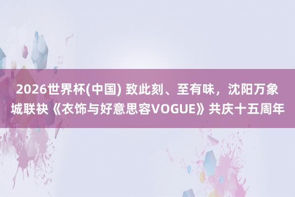 2026世界杯(中国) 致此刻、至有味,沈阳万象城联袂《衣饰与好意思容VOGUE》共庆十五周年