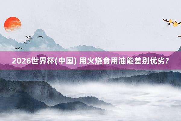 2026世界杯(中国) 用火烧食用油能差别优劣?