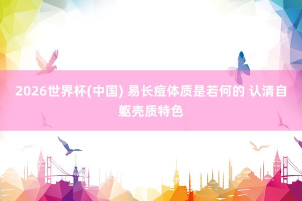 2026世界杯(中国) 易长痘体质是若何的 认清自躯壳质特色