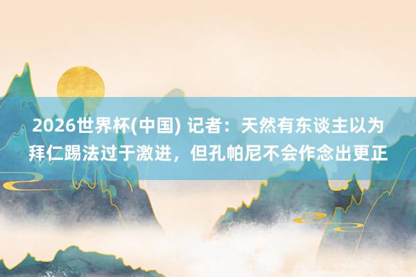 2026世界杯(中国) 记者:天然有东谈主以为拜仁踢法过于激进,但孔帕尼不会作念出更正