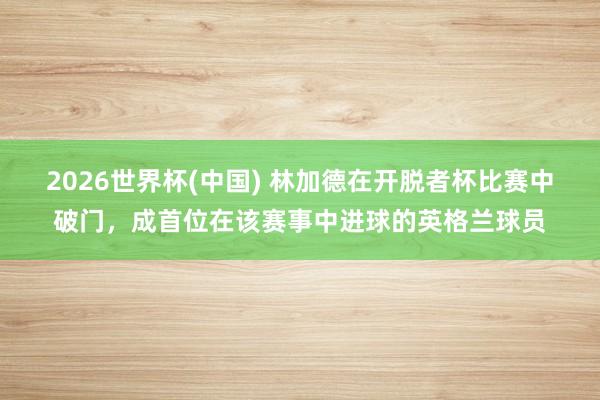 2026世界杯(中国) 林加德在开脱者杯比赛中破门,成首位在该赛事中进球的英格兰球员