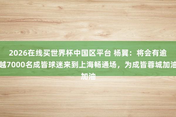 2026在线买世界杯中国区平台 杨翼:将会有逾越7000名成皆球迷来到上海畅通场,为成皆蓉城加油