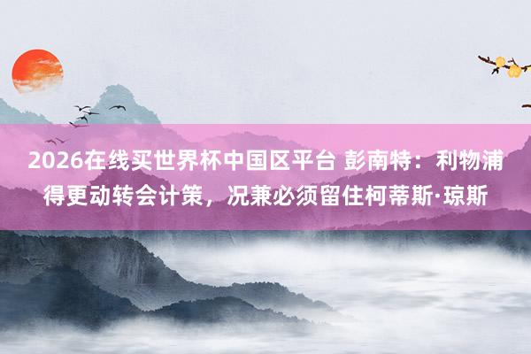 2026在线买世界杯中国区平台 彭南特：利物浦得更动转会计策，况兼必须留住柯蒂斯·琼斯