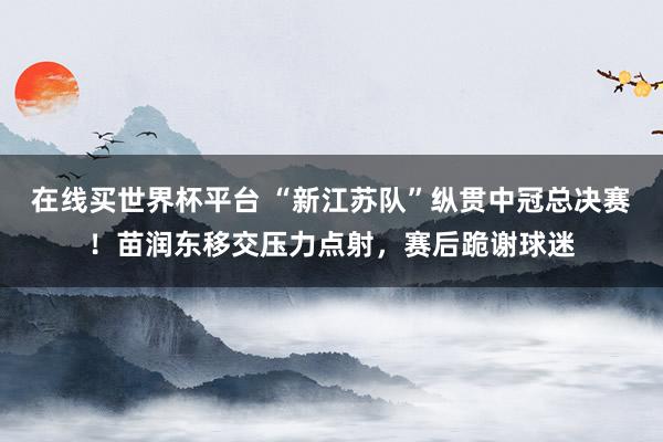 在线买世界杯平台 “新江苏队”纵贯中冠总决赛!苗润东移交压力点射,赛后跪谢球迷