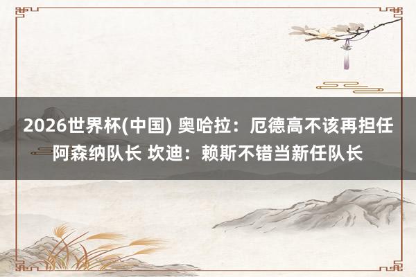 2026世界杯(中国) 奥哈拉：厄德高不该再担任阿森纳队长 坎迪：赖斯不错当新任队长