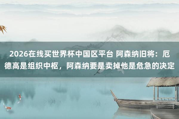 2026在线买世界杯中国区平台 阿森纳旧将:厄德高是组织中枢,阿森纳要是卖掉他是危急的决定