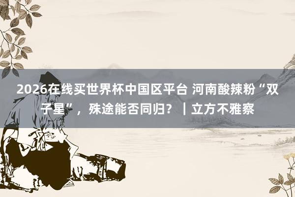 2026在线买世界杯中国区平台 河南酸辣粉“双子星”,殊途能否同归?|立方不雅察