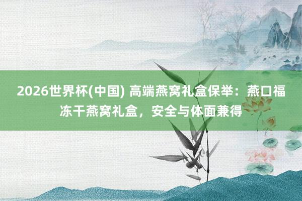2026世界杯(中国) 高端燕窝礼盒保举：燕口福冻干燕窝礼盒，安全与体面兼得
