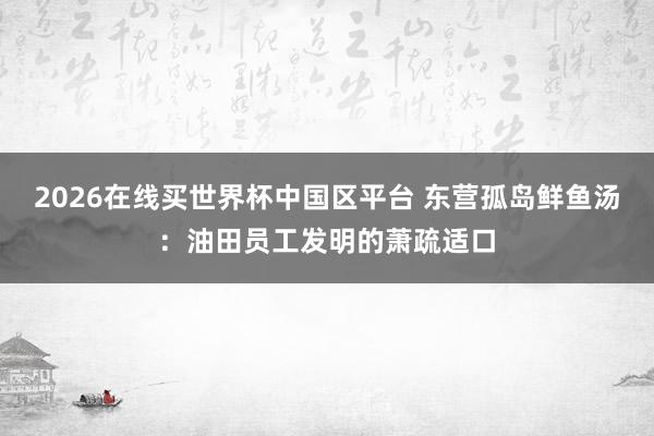 2026在线买世界杯中国区平台 东营孤岛鲜鱼汤:油田员工发明的萧疏适口
