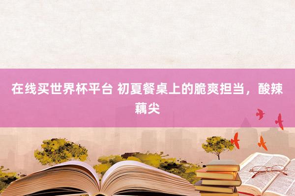 在线买世界杯平台 初夏餐桌上的脆爽担当，酸辣藕尖