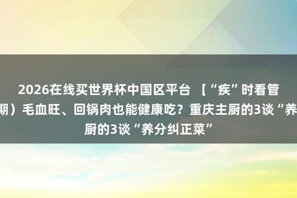 2026在线买世界杯中国区平台 【“疾”时看管】（第19期）毛血旺、回锅肉也能健康吃？重庆主厨的3谈“养分纠正菜”