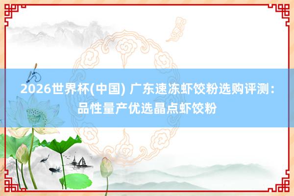 2026世界杯(中国) 广东速冻虾饺粉选购评测:品性量产优选晶点虾饺粉
