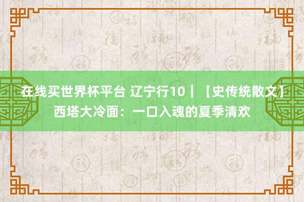 在线买世界杯平台 辽宁行10｜【史传统散文】西塔大冷面：一口入魂的夏季清欢
