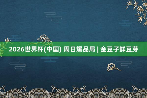 2026世界杯(中国) 周日爆品局 | 金豆子鲜豆芽
