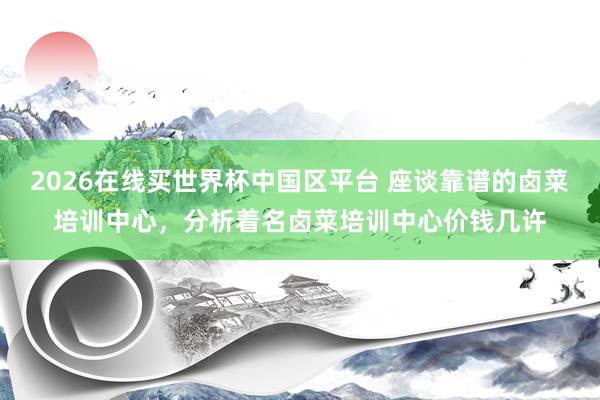 2026在线买世界杯中国区平台 座谈靠谱的卤菜培训中心,分析着名卤菜培训中心价钱几许