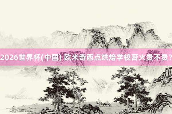 2026世界杯(中国) 欧米奇西点烘焙学校膏火贵不贵？