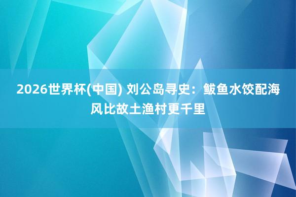 2026世界杯(中国) 刘公岛寻史:鲅鱼水饺配海风比故土渔村更千里