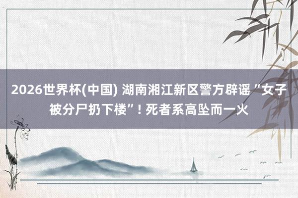 2026世界杯(中国) 湖南湘江新区警方辟谣“女子被分尸扔下楼”! 死者系高坠而一火