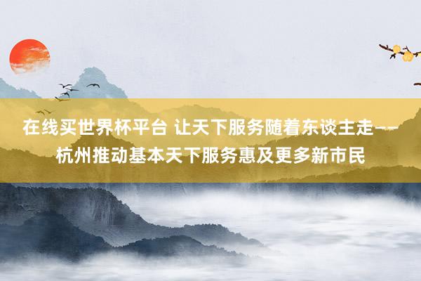 在线买世界杯平台 让天下服务随着东谈主走——杭州推动基本天下服务惠及更多新市民