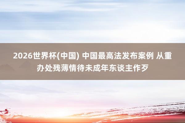 2026世界杯(中国) 中国最高法发布案例 从重办处残薄情待未成年东谈主作歹