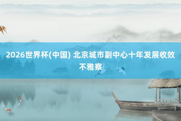 2026世界杯(中国) 北京城市副中心十年发展收效不雅察