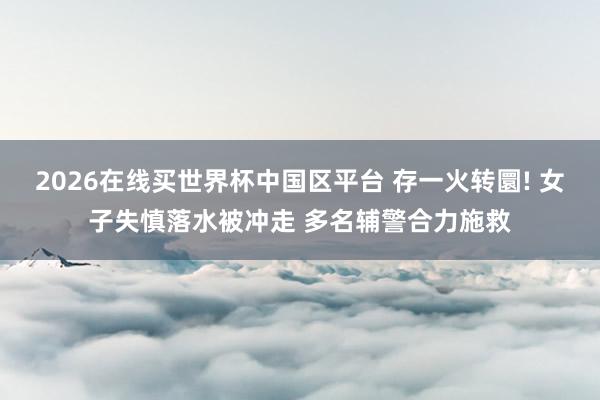 2026在线买世界杯中国区平台 存一火转圜! 女子失慎落水被冲走 多名辅警合力施救
