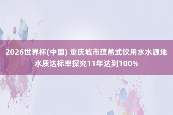 2026世界杯(中国) 重庆城市蕴蓄式饮用水水源地水质达标率探究11年达到100%