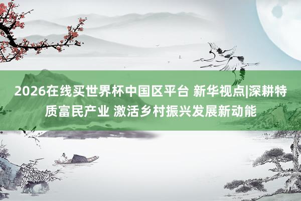 2026在线买世界杯中国区平台 新华视点|深耕特质富民产业 激活乡村振兴发展新动能