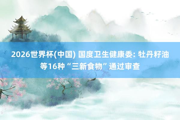 2026世界杯(中国) 国度卫生健康委: 牡丹籽油等16种“三新食物”通过审查