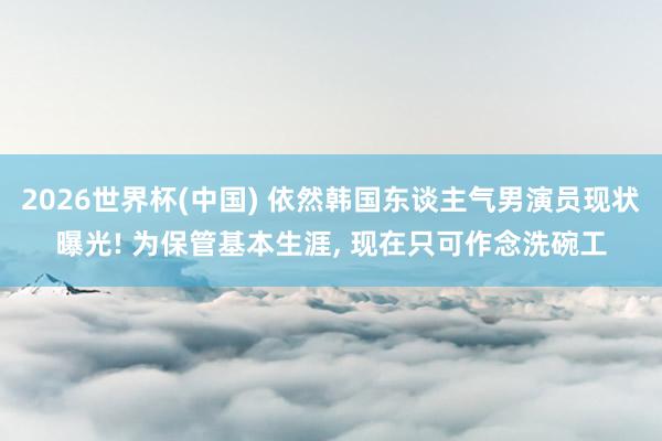 2026世界杯(中国) 依然韩国东谈主气男演员现状曝光! 为保管基本生涯, 现在只可作念洗碗工