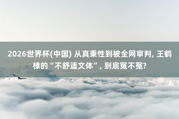 2026世界杯(中国) 从真秉性到被全网审判, 王鹤棣的“不舒适文体”, 到底冤不冤?