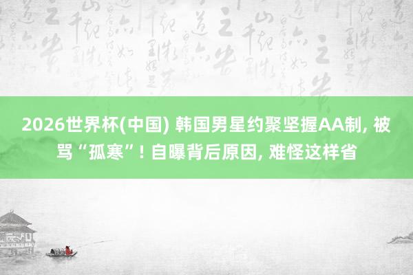 2026世界杯(中国) 韩国男星约聚坚握AA制, 被骂“孤寒”! 自曝背后原因, 难怪这样省