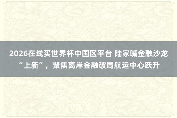 2026在线买世界杯中国区平台 陆家嘴金融沙龙“上新”,聚焦离岸金融破局航运中心跃升