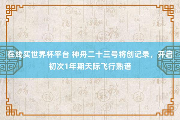 在线买世界杯平台 神舟二十三号将创记录，开启初次1年期天际飞行熟谙