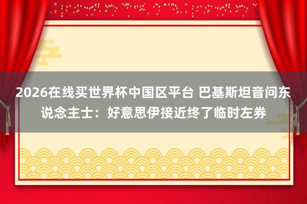 2026在线买世界杯中国区平台 巴基斯坦音问东说念主士:好意思伊接近终了临时左券