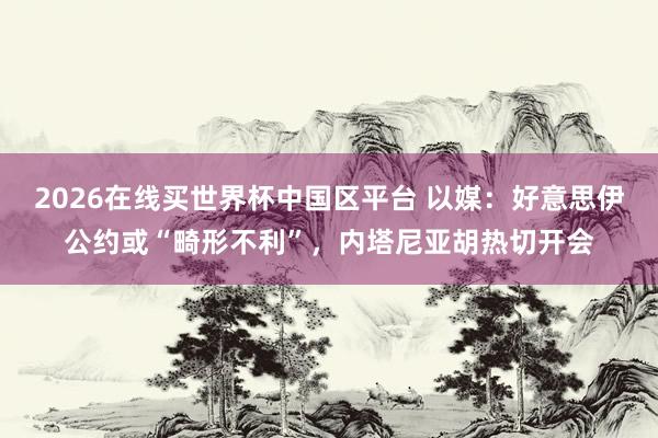 2026在线买世界杯中国区平台 以媒：好意思伊公约或“畸形不利”，内塔尼亚胡热切开会