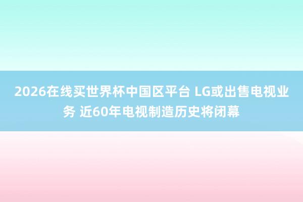 2026在线买世界杯中国区平台 LG或出售电视业务 近60年电视制造历史将闭幕