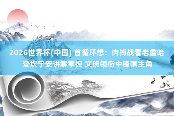 2026世界杯(中国) 首循环想：肉搏战看老詹哈登坎宁安讲解掌控 文班领衔中锋唱主角