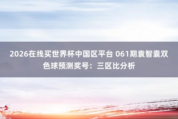 2026在线买世界杯中国区平台 061期袁智囊双色球预测奖号：三区比分析