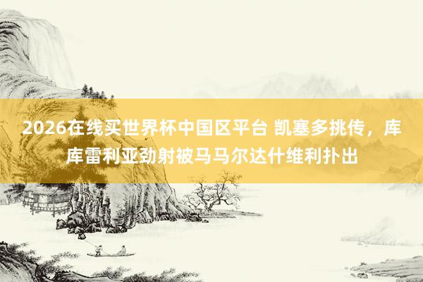 2026在线买世界杯中国区平台 凯塞多挑传，库库雷利亚劲射被马马尔达什维利扑出
