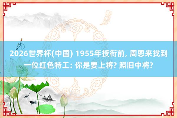 2026世界杯(中国) 1955年授衔前, 周恩来找到一位红色特工: 你是要上将? 照旧中将?