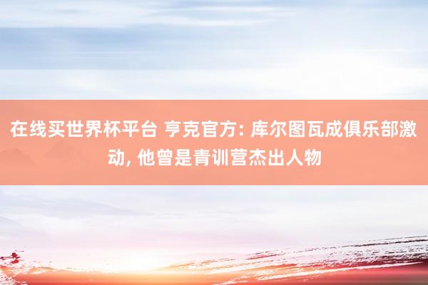 在线买世界杯平台 亨克官方: 库尔图瓦成俱乐部激动, 他曾是青训营杰出人物