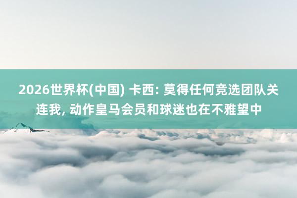 2026世界杯(中国) 卡西: 莫得任何竞选团队关连我, 动作皇马会员和球迷也在不雅望中