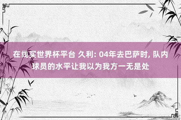 在线买世界杯平台 久利: 04年去巴萨时, 队内球员的水平让我以为我方一无是处