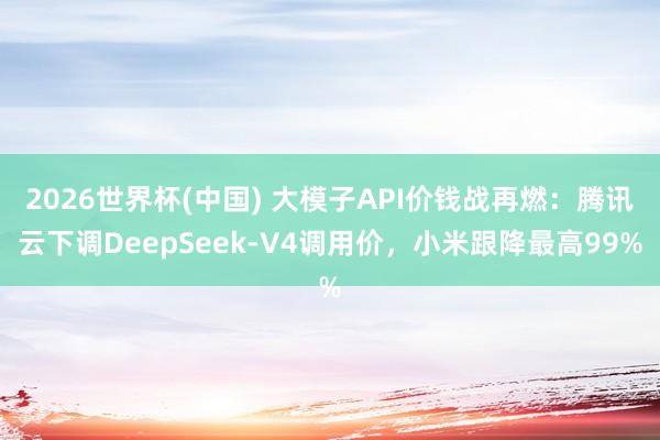 2026世界杯(中国) 大模子API价钱战再燃:腾讯云下调DeepSeek-V4调用价,小米跟降最高99%