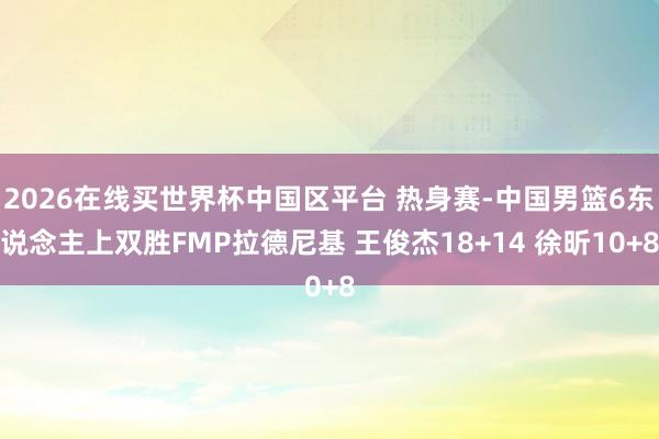 2026在线买世界杯中国区平台 热身赛-中国男篮6东说念主上双胜FMP拉德尼基 王俊杰18+14 徐昕10+8