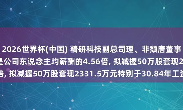 2026世界杯(中国) 精研科技副总司理、非颓唐董事邬均文年薪75.61万是公司东说念主均薪酬的4.56倍, 拟减握50万股套现2331.5万元特别于30.84年工资