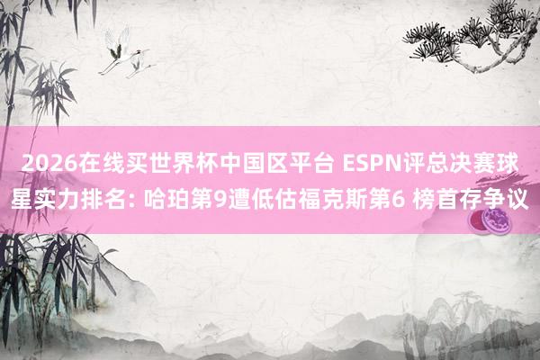 2026在线买世界杯中国区平台 ESPN评总决赛球星实力排名: 哈珀第9遭低估福克斯第6 榜首存争议
